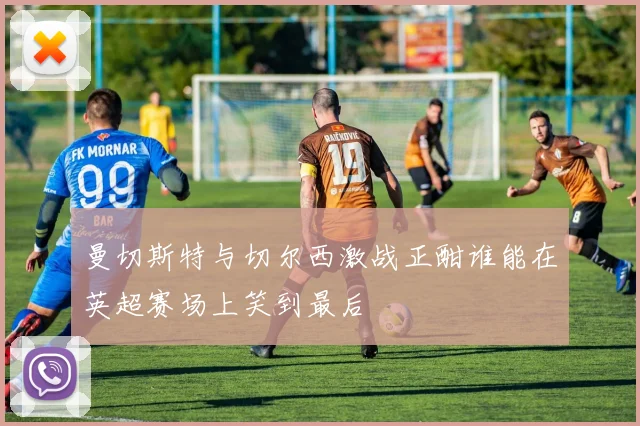 曼切斯特与切尔西激战正酣谁能在英超赛场上笑到最后