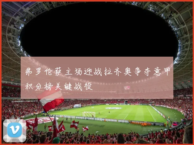 弗罗伦萨主场迎战拉齐奥争夺意甲积分榜关键战役